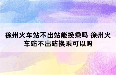 徐州火车站不出站能换乘吗 徐州火车站不出站换乘可以吗